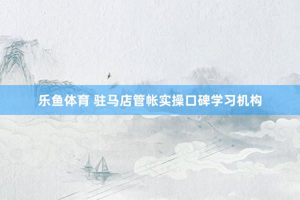 乐鱼体育 驻马店管帐实操口碑学习机构