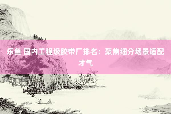乐鱼 国内工程级胶带厂排名：聚焦细分场景适配才气