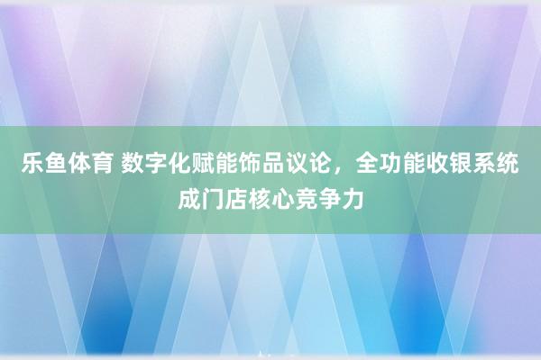 乐鱼体育 数字化赋能饰品议论，全功能收银系统成门店核心竞争力
