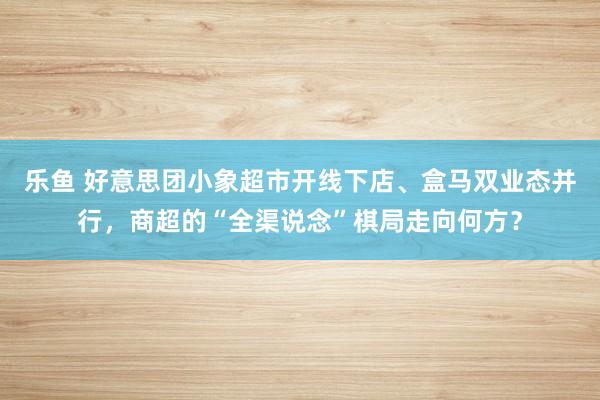 乐鱼 好意思团小象超市开线下店、盒马双业态并行，商超的“全渠说念”棋局走向何方？