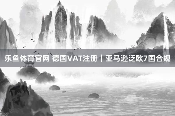 乐鱼体育官网 德国VAT注册｜亚马逊泛欧7国合规