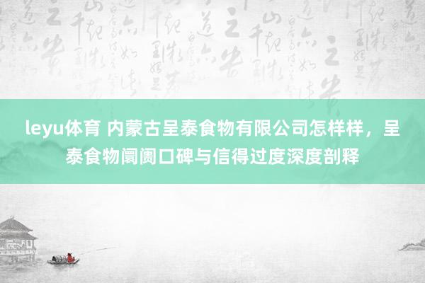 leyu体育 内蒙古呈泰食物有限公司怎样样，呈泰食物阛阓口碑与信得过度深度剖释