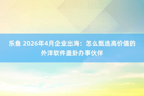 乐鱼 2026年4月企业出海：怎么甄选高价值的外洋软件蛊卦办事伙伴