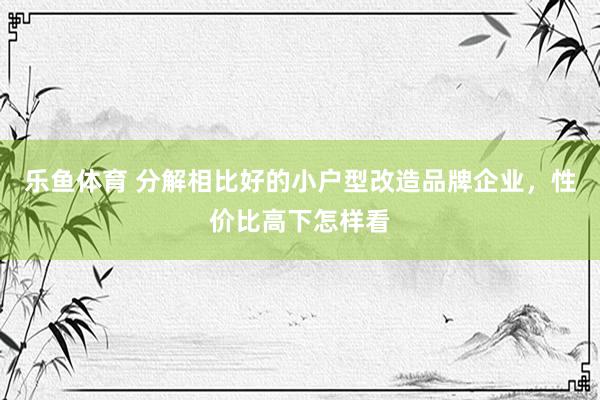 乐鱼体育 分解相比好的小户型改造品牌企业，性价比高下怎样看
