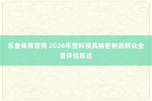 乐鱼体育官网 2026年塑料模具精密制造群众全景评估陈述