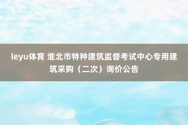 leyu体育 淮北市特种建筑监督考试中心专用建筑采购（二次）询价公告