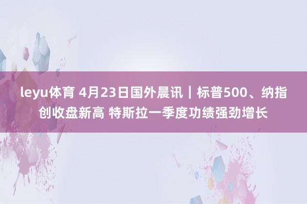 leyu体育 4月23日国外晨讯｜标普500、纳指创收盘新高 特斯拉一季度功绩强劲增长