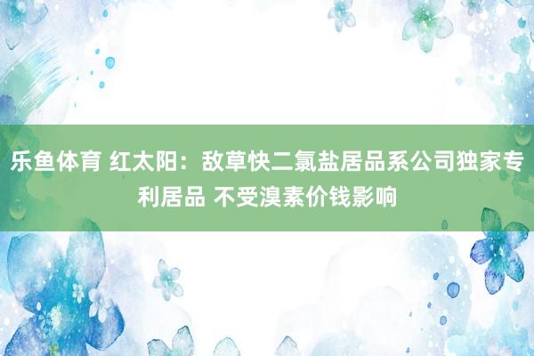 乐鱼体育 红太阳：敌草快二氯盐居品系公司独家专利居品 不受溴素价钱影响