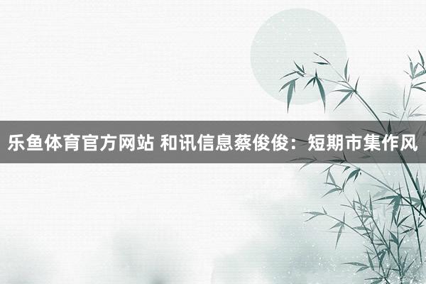 乐鱼体育官方网站 和讯信息蔡俊俊：短期市集作风