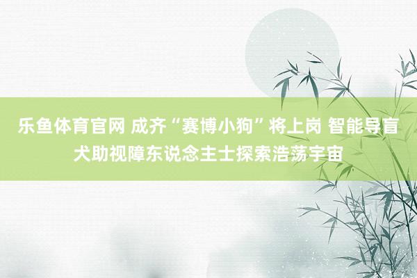 乐鱼体育官网 成齐“赛博小狗”将上岗 智能导盲犬助视障东说念主士探索浩荡宇宙
