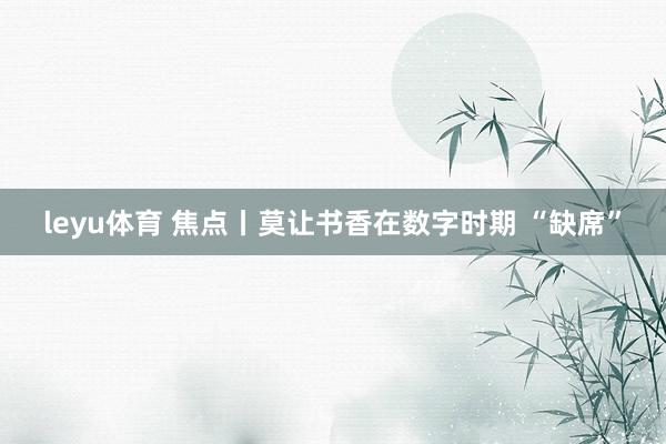 leyu体育 焦点丨莫让书香在数字时期 “缺席”