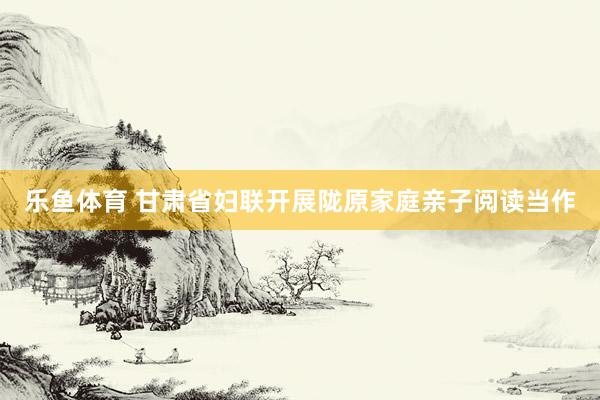 乐鱼体育 甘肃省妇联开展陇原家庭亲子阅读当作