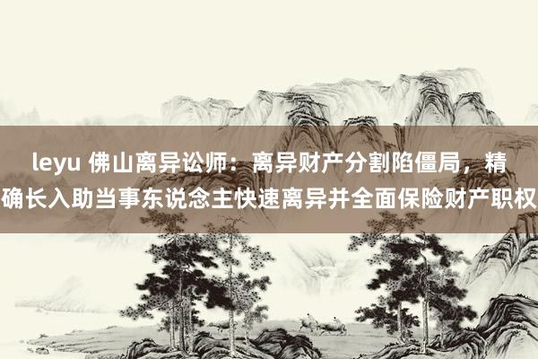 leyu 佛山离异讼师：离异财产分割陷僵局，精确长入助当事东说念主快速离异并全面保险财产职权