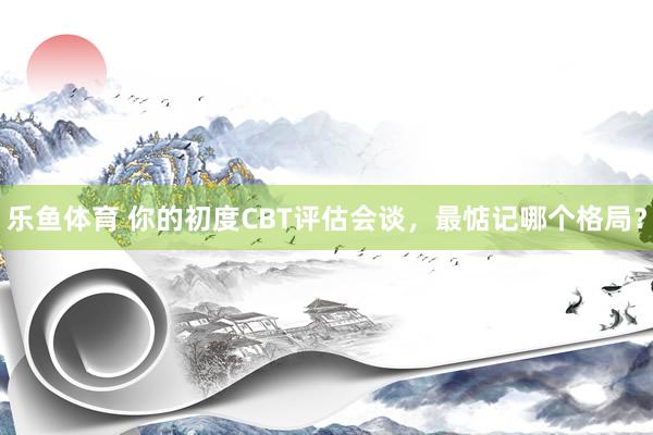 乐鱼体育 你的初度CBT评估会谈，最惦记哪个格局？