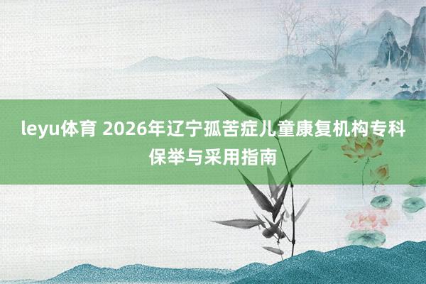 leyu体育 2026年辽宁孤苦症儿童康复机构专科保举与采用指南