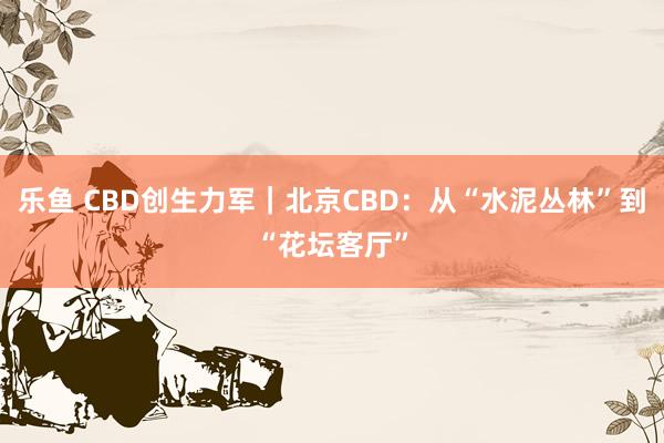 乐鱼 CBD创生力军｜北京CBD：从“水泥丛林”到“花坛客厅”