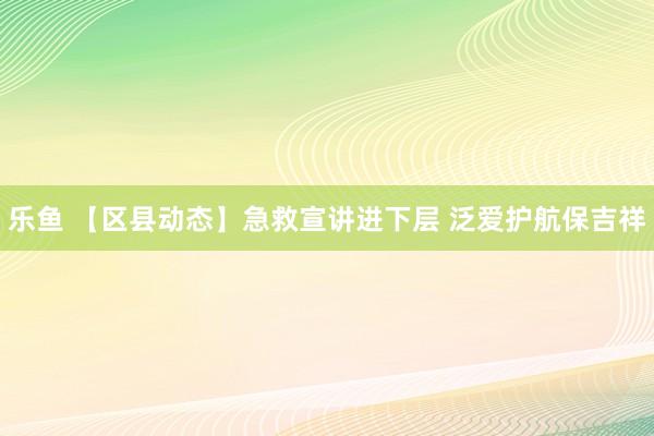 乐鱼 【区县动态】急救宣讲进下层 泛爱护航保吉祥