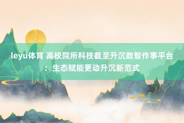 leyu体育 高校院所科技截至升沉数智作事平台：生态赋能更动升沉新范式