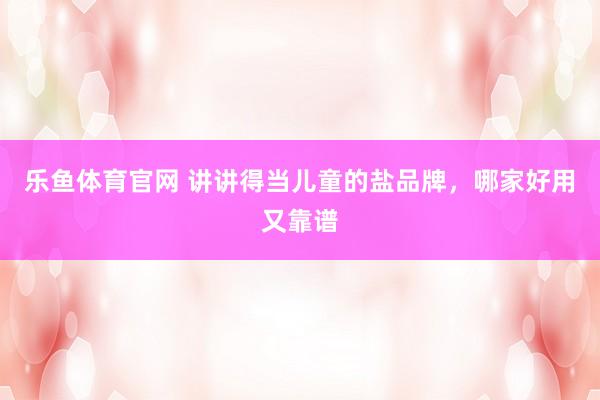 乐鱼体育官网 讲讲得当儿童的盐品牌，哪家好用又靠谱