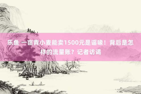 乐鱼 一亩青小麦能卖1500元是谣喙！背后是怎样的流量账？记者访谒