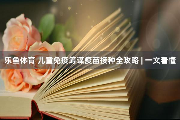 乐鱼体育 儿童免疫筹谋疫苗接种全攻略 | 一文看懂