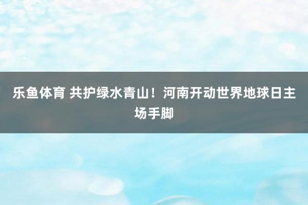 乐鱼体育 共护绿水青山！河南开动世界地球日主场手脚