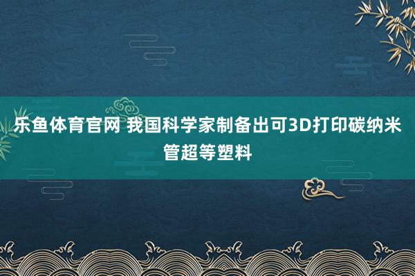 乐鱼体育官网 我国科学家制备出可3D打印碳纳米管超等塑料