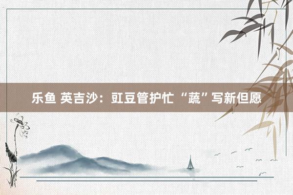 乐鱼 英吉沙：豇豆管护忙 “蔬”写新但愿