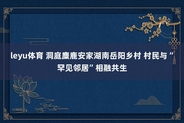 leyu体育 洞庭麋鹿安家湖南岳阳乡村 村民与“罕见邻居”相融共生