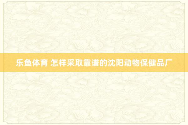 乐鱼体育 怎样采取靠谱的沈阳动物保健品厂