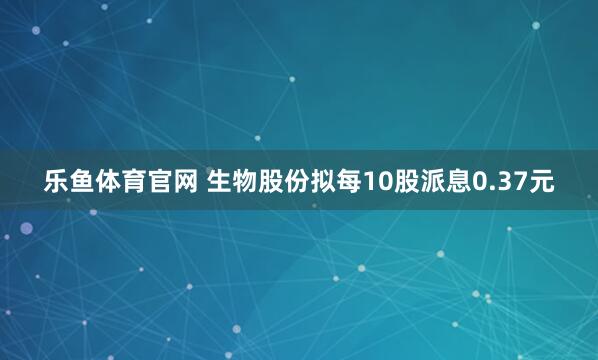 乐鱼体育官网 生物股份拟每10股派息0.37元