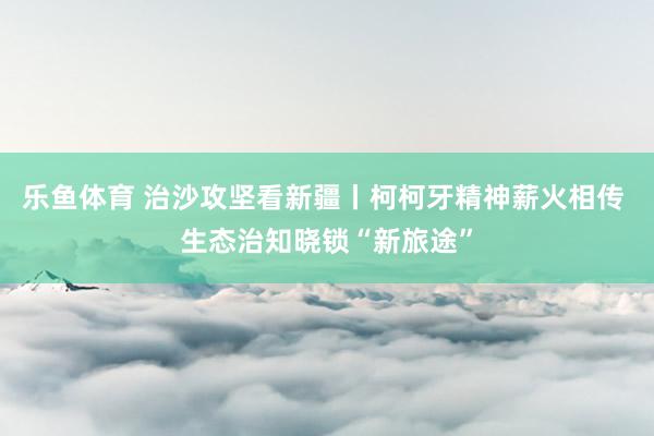 乐鱼体育 治沙攻坚看新疆丨柯柯牙精神薪火相传 生态治知晓锁“新旅途”