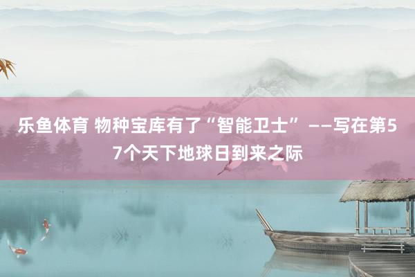 乐鱼体育 物种宝库有了“智能卫士” ——写在第57个天下地球日到来之际