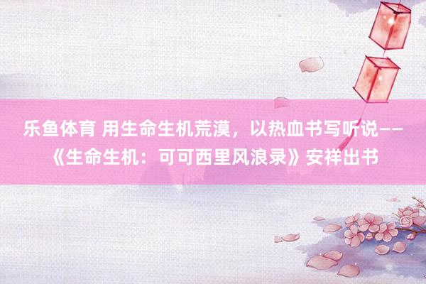乐鱼体育 用生命生机荒漠，以热血书写听说——《生命生机：可可西里风浪录》安祥出书