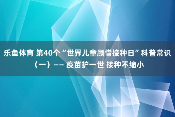 乐鱼体育 第40个“世界儿童顾惜接种日”科普常识（一）—— 疫苗护一世 接种不缩小