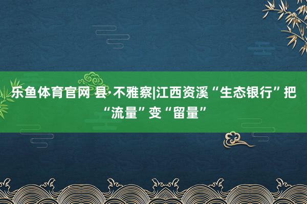 乐鱼体育官网 县·不雅察|江西资溪“生态银行”把“流量”变“留量”