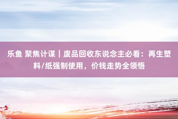乐鱼 聚焦计谋｜废品回收东说念主必看：再生塑料/纸强制使用，价钱走势全领悟