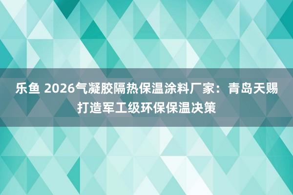 乐鱼 2026气凝胶隔热保温涂料厂家：青岛天赐打造军工级环保保温决策