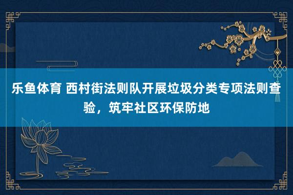 乐鱼体育 西村街法则队开展垃圾分类专项法则查验，筑牢社区环保防地