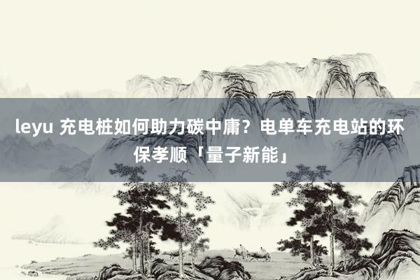 leyu 充电桩如何助力碳中庸？电单车充电站的环保孝顺「量子新能」