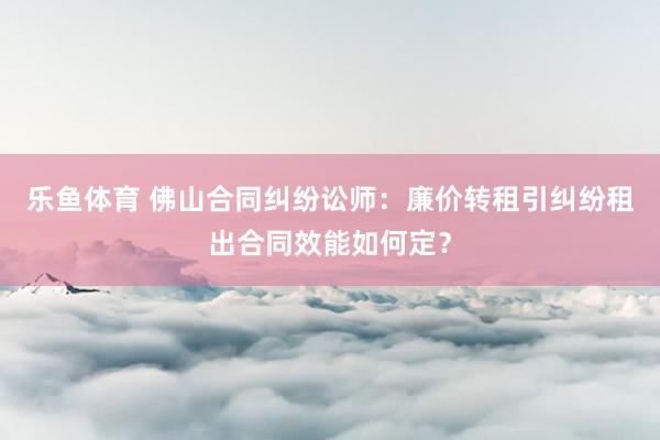 乐鱼体育 佛山合同纠纷讼师：廉价转租引纠纷租出合同效能如何定？