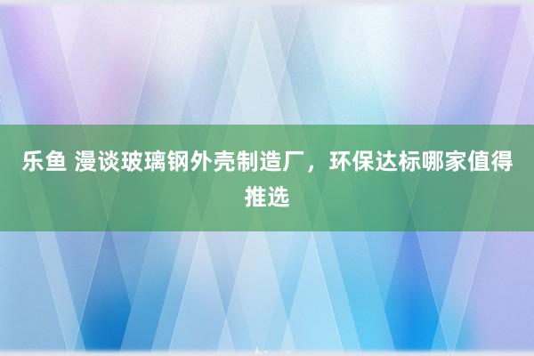 乐鱼 漫谈玻璃钢外壳制造厂，环保达标哪家值得推选
