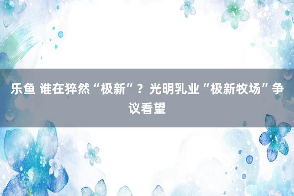 乐鱼 谁在猝然“极新”？光明乳业“极新牧场”争议看望