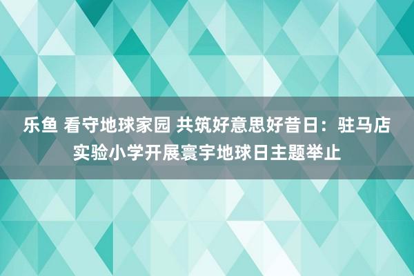 乐鱼 看守地球家园 共筑好意思好昔日：驻马店实验小学开展寰宇地球日主题举止