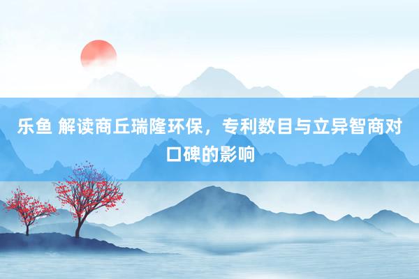 乐鱼 解读商丘瑞隆环保，专利数目与立异智商对口碑的影响
