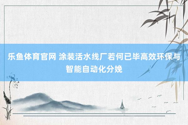 乐鱼体育官网 涂装活水线厂若何已毕高效环保与智能自动化分娩