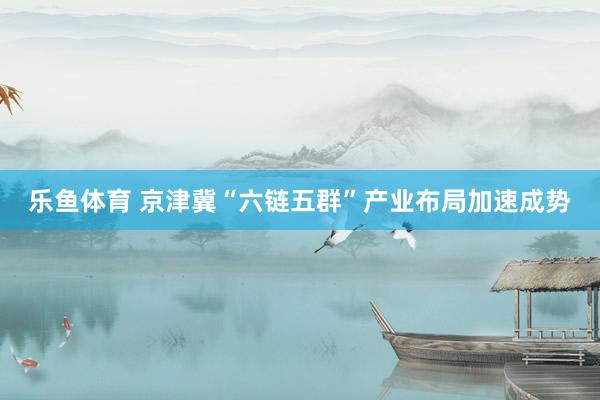 乐鱼体育 京津冀“六链五群”产业布局加速成势