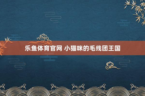 乐鱼体育官网 小猫咪的毛线团王国