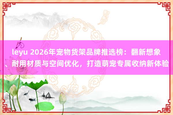 leyu 2026年宠物货架品牌推选榜：翻新想象、耐用材质与空间优化，打造萌宠专属收纳新体验