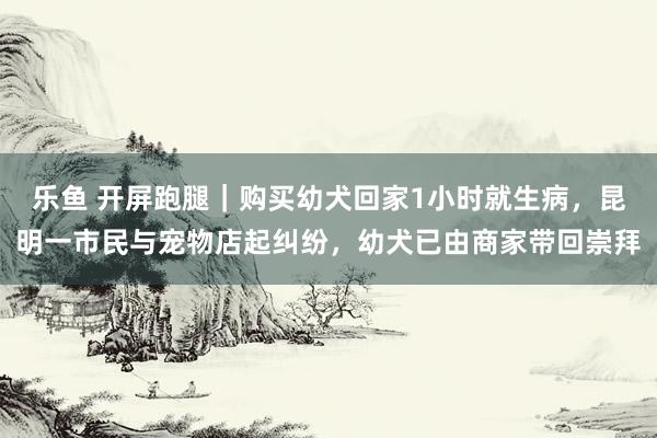乐鱼 开屏跑腿｜购买幼犬回家1小时就生病，昆明一市民与宠物店起纠纷，幼犬已由商家带回崇拜